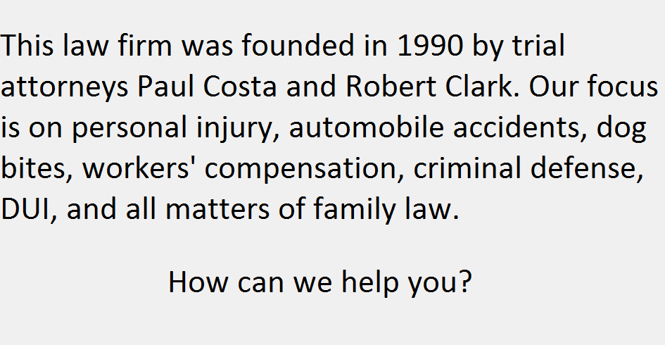 This law firm was founded in 1990 by trial attorneys Paul Costa and Robert Clark. Our focus is on personal injury, automobile accidents, dog bites, workers' compensation, criminal defense, DUI, and all matters of family law. How can we help you?